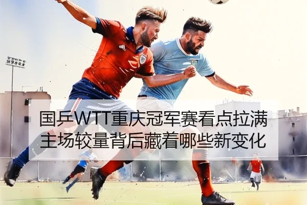 国乒WTT重庆冠军赛看点拉满 主场较量背后藏着哪些新变化 - jiuyouhui